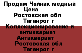 Продам Чайник медный  › Цена ­ 10 000 - Ростовская обл., Таганрог г. Коллекционирование и антиквариат » Антиквариат   . Ростовская обл.,Таганрог г.